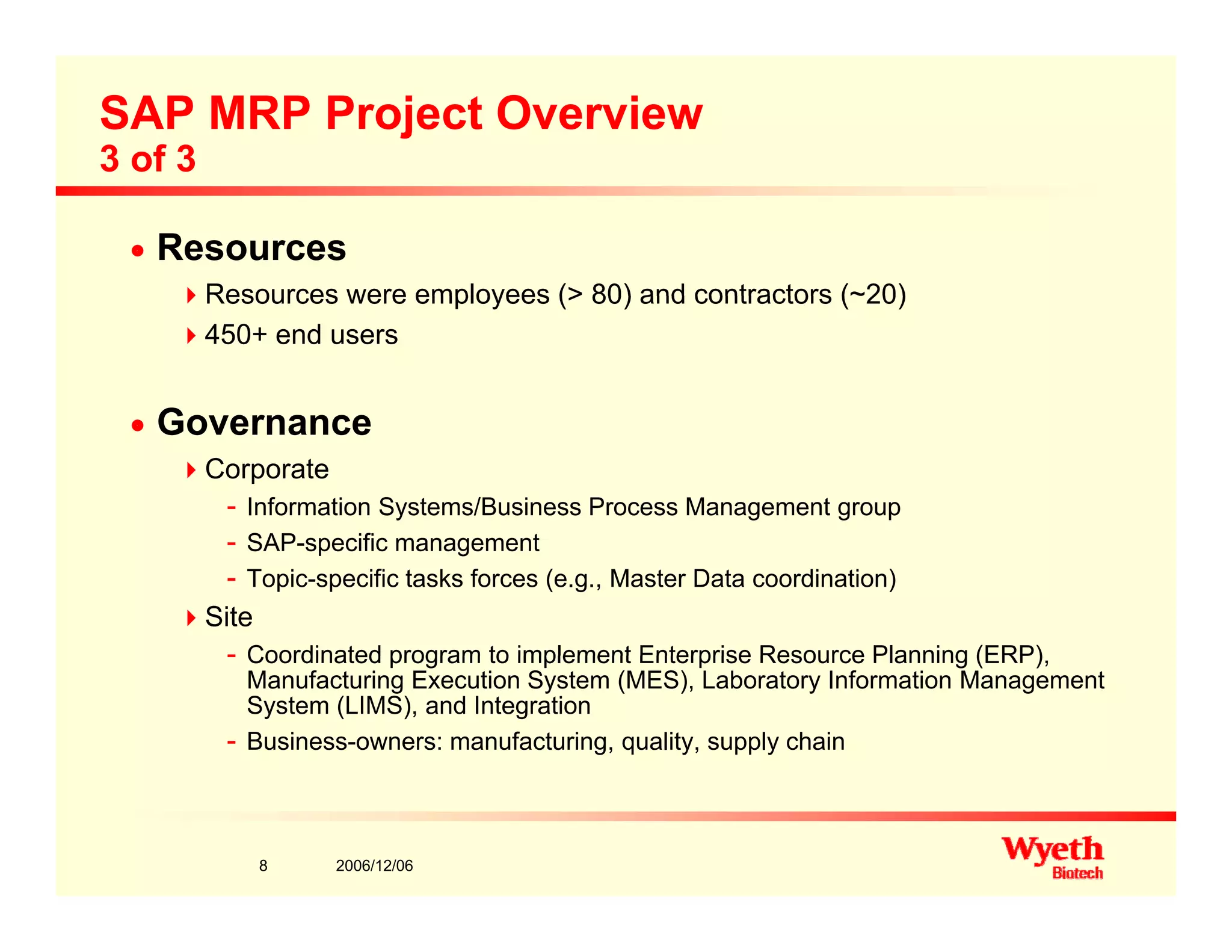 SAP MRP Project Overview
3 of 3
n Resources
Resources were employees (> 80) and contractors (~20)Resources were employees (> 80) and contractors (~20)
450+ end users
Governancen Governance
Corporate
- Information Systems/Business Process Management group
SAP ifi t- SAP-specific management
- Topic-specific tasks forces (e.g., Master Data coordination)
Site
- Coordinated program to implement Enterprise Resource Planning (ERP)- Coordinated program to implement Enterprise Resource Planning (ERP),
Manufacturing Execution System (MES), Laboratory Information Management
System (LIMS), and Integration
- Business-owners: manufacturing, quality, supply chain
2006/12/068
 