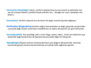 Volume(Veri Büyüklüğü): Hacim, verilerin depolanması bu işin temeli ve işletmeler için
ayrı bir maliyet faktörü, özellikle büyük şirketler için… (Google her saat 1 petabyte veri
işliyor.)
Velocity(Hız): Verilerin işlenme hızı da hacim ile doğru orantılı biçimde değişiyor.
Verification (Doğrulama):Verilerin doğru katmanlardan ve doğru güvenlik seviyesinden
sunularak doğru kişiler tarafından erişilebilmesi ve ilişkisi olmayanlar için gizli kalmasıdır.
Variety(Çeşitlilik): Veri çeşitliliği: pdf, e-mail, blogs, tweet, video… Farklı veri tiplerinin aynı
düzlemde değerlendirilmesi de big data kavramındaki diğer bir bileşendir.
Value(Değer):Büyük verilerin anlamlandırılması yani değere dönüşmesidir. Alınacak
kararlarda gerçek zamanlı olarak kullanılıp artı yönde katkı sağlaması gerekir.
 