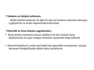 ●
Telekom ve iletişim kullanımı;
Mobil telefon kullanımı ile ilgili bir çok veri kullanıcı bazında tutuluyor;
iş geliştirme ve analiz kapsamında kullanılıyor.
●
Güvenlik ve Ceza hukuku uygulamaları;
➔
Bulut bilişim sistemine atanan platform ile tüm hukuki süreç
depolanacak ve suçlu entegre sistemler sayesinde takip edilecek.
➔
Güvenlik platform’u web üzerindeki tüm görselleri inceleyerek, suçluya
benzeyen fotoğraflardan dijital takip sürebilecek.
 