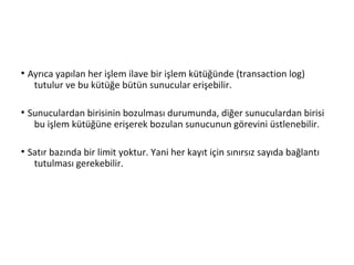 ●
Ayrıca yapılan her işlem ilave bir işlem kütüğünde (transaction log)
tutulur ve bu kütüğe bütün sunucular erişebilir.
●
Sunuculardan birisinin bozulması durumunda, diğer sunuculardan birisi
bu işlem kütüğüne erişerek bozulan sunucunun görevini üstlenebilir.
●
Satır bazında bir limit yoktur. Yani her kayıt için sınırsız sayıda bağlantı
tutulması gerekebilir.
 