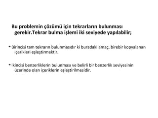 Bu problemin çözümü için tekrarların bulunması
gerekir.Tekrar bulma işlemi iki seviyede yapılabilir;
➔
Birincisi tam tekrarın bulunmasıdır ki buradaki amaç, birebir kopyalanan
içerikleri eşleştirmektir.
➔
İkincisi benzerliklerin bulunması ve belirli bir benzerlik seviyesinin
üzerinde olan içeriklerin eşleştirilmesidir.
 