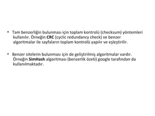 ●
Tam benzerliğin bulunması için toplam kontrolü (checksum) yöntemleri
kullanılır. Örneğin CRC (cyclic redundancy check) ve benzer
algoritmalar ile sayfaların toplam kontrolü yapılır ve eşleştirilir.
●
Benzer sitelerin bulunması için de geliştirilmiş algoritmalar vardır.
Örneğin SimHash algoritması (benzerlik özeti) google tarafından da
kullanılmaktadır.
 