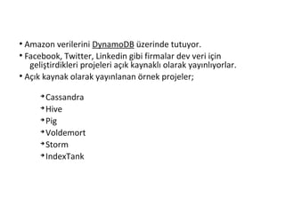 ●
Amazon verilerini DynamoDB üzerinde tutuyor.
●
Facebook, Twitter, Linkedin gibi firmalar dev veri için
geliştirdikleri projeleri açık kaynaklı olarak yayınlıyorlar.
●
Açık kaynak olarak yayınlanan örnek projeler;
➔
Cassandra
➔
Hive
➔
Pig
➔
Voldemort
➔
Storm
➔
IndexTank
 