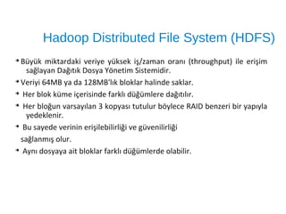 Hadoop Distributed File System (HDFS)
➔
Büyük miktardaki veriye yüksek iş/zaman oranı (throughput) ile erişim
sağlayan Dağıtık Dosya Yönetim Sistemidir.
➔
Veriyi 64MB ya da 128MB'lık bloklar halinde saklar.
➔
Her blok küme içerisinde farklı düğümlere dağıtılır.
➔
Her bloğun varsayılan 3 kopyası tutulur böylece RAID benzeri bir yapıyla
yedeklenir.
➔
Bu sayede verinin erişilebilirliği ve güvenilirliği
sağlanmış olur.
➔
Aynı dosyaya ait bloklar farklı düğümlerde olabilir.
 