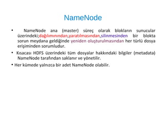NameNode
●
NameNode ana (master) süreç olarak blokların sunucular
üzerindeki;dağılımınından,yaratılmasından,silinmesinden bir blokta
sorun meydana geldiğinde yeniden oluşturulmasından her türlü dosya
erişiminden sorumludur.
●
Kısacası HDFS üzerindeki tüm dosyalar hakkındaki bilgiler (metadata)
NameNode tarafından saklanır ve yönetilir.
●
Her kümede yalnızca bir adet NameNode olabilir.
 
