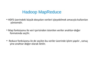 Hadoop MapReduce
●
HDFS üzerindeki büyük dosyaları verileri işleyebilmek amacıyla kullanılan
yöntemdir.
●
Map fonksiyonu ile veri içerisinden istenilen veriler anahtar-değer
formatında seçilir.
●
Reduce fonksiyonu ile de seçilen bu veriler üzerinde işlem yapılır , sonuç
yine anahtar-değer olarak iletilir.
 