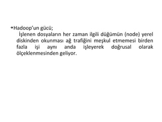➔Hadoop’un gücü;
İşlenen dosyaların her zaman ilgili düğümün (node) yerel
diskinden okunması ağ trafiğini meşkul etmemesi birden
fazla işi aynı anda işleyerek doğrusal olarak
ölçeklenmesinden geliyor.
 