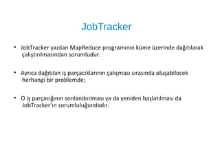JobTracker
●
JobTracker yazılan MapReduce programının küme üzerinde dağıtılarak
çalıştırılmasından sorumludur.
●
Ayrıca dağıtılan iş parçacıklarının çalışması sırasında oluşabilecek
herhangi bir problemde;
●
O iş parçacığının sonlandırılması ya da yeniden başlatılması da
JobTracker’ın sorumluluğundadır.
 