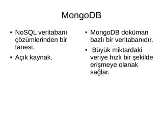 MongoDB
● NoSQL veritabanı
çözümlerinden bir
tanesi.
● Açık kaynak.
● MongoDB doküman
bazlı bir veritabanıdır.
● Büyük miktardaki
veriye hızlı bir şekilde
erişmeye olanak
sağlar.
 