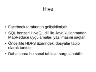 Hive
● Facebook tarafından geliştirilmiştir.
● SQL benzeri HiveQL dili ile Java kullanmadan
MapReduce uygulamaları yazılmasını sağlar.
● Öncelikle HDFS üzerindeki dosyalar tablo
olarak tanıtılır.
● Daha sonra bu sanal tablolar sorgulanabilir.
 
