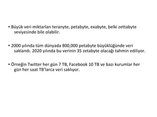 ● Büyük veri miktarları teranyte, petabyte, exabyte, belki zettabyte
seviyesinde bile olabilir.
● 2000 yılında tüm dünyada 800,000 petabyte büyüklüğünde veri
saklandı. 2020 yılında bu verinin 35 zetabyte olacağı tahmin ediliyor.
● Örneğin Twitter her gün 7 TB, Facebook 10 TB ve bazı kurumlar her
gün her saat TB’larca veri saklıyor.
 