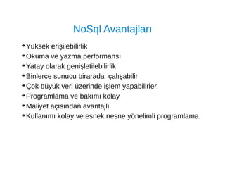 NoSql Avantajları
➔
Yüksek erişilebilirlik
➔
Okuma ve yazma performansı
➔
Yatay olarak genişletilebilirlik
➔
Binlerce sunucu birarada çalışabilir
➔
Çok büyük veri üzerinde işlem yapabilirler.
➔
Programlama ve bakımı kolay
➔
Maliyet açısından avantajlı
➔
Kullanımı kolay ve esnek nesne yönelimli programlama.
 