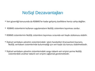 NoSql Dezavantajları
➔
Veri güvenliği konusunda da RDBMS’ler kadar gelişmiş özelliklere henüz sahip değiller.
➔
RDBMS sistemlerini kullanan uygulamaların NoSQL sistemlere taşınması zordur.
➔
RDBMS sistemlerinin NoSQL sistemlere taşınması sırasında veri kaybı sözkonusu olabilir.
➔
İlişkisel veritabanı yönetim sistemlerindeki işlem hareketleri (transaction) kavramı,
NoSQL veritabanı sistemlerinde bulunmadığı için veri kaybı söz konusu olabilmektedir.
➔
İlişkisel veritabanı yönetim sistemlerindeki sorgu tabanlı veri erişimi yerine NoSQL
sistemlerdeki anahtar tabanlı veri erişimi sağlamak gerekmektedir.
 