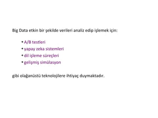 Big Data etkin bir şekilde verileri analiz edip işlemek için:
➔ A/B testleri
➔ yapay zeka sistemleri
➔ dil işleme süreçleri
➔ gelişmiş simülasyon
gibi olağanüstü teknolojilere ihtiyaç duymaktadır.
 