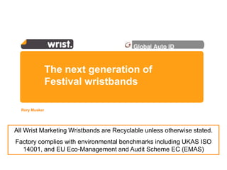 The next generation of
                Festival wristbands

  Rory Musker




All Wrist Marketing Wristbands are Recyclable unless otherwise stated.
Factory complies with environmental benchmarks including UKAS ISO
  14001, and EU Eco-Management and Audit Scheme EC (EMAS)
 