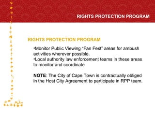 RIGHTS PROTECTION PROGRAM RIGHTS PROTECTION PROGRAM FOR HOST CITY CAPE TOWN FIFA WORLD CUP SOUTH AFRICA 2010  Monitor Public Viewing “Fan Fest” areas for ambush activities wherever possible.  Local authority law enforcement teams in these areas to monitor and coordinate NOTE : The City of Cape Town is contractually obliged in the Host City Agreement to participate in RPP team.  