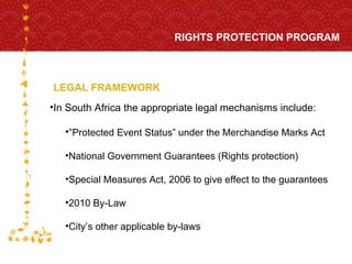 LEGAL FRAMEWORK RIGHTS PROTECTION PROGRAM FOR HOST CITY CAPE TOWN FIFA WORLD CUP SOUTH AFRICA 2010  In South Africa the appropriate legal mechanisms include: “ Protected Event Status” under the Merchandise Marks Act National Government Guarantees (Rights protection) Special Measures Act, 2006 to give effect to the guarantees 2010 By-Law City’s other applicable by-laws 