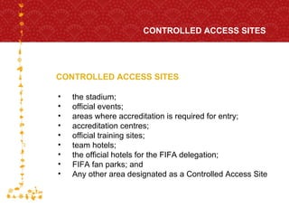 CONTROLLED ACCESS SITES CONTROLLED ACCESS SITES FOR HOST CITY CAPE TOWN FIFA WORLD CUP SOUTH AFRICA 2010  the stadium;  official events;  areas where accreditation is required for entry;  accreditation centres; official training sites; team hotels; the official hotels for the FIFA delegation; FIFA fan parks; and Any other area designated as a Controlled Access Site 