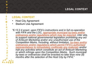 Host City Agreement Stadium Use Agreement “ 6.13.2.4 enact, upon FIFA’s instructions and in full co-operation with FIFA and the LOC,  appropriate municipal by-laws and/or ordinances and/or regulations which may be required , inter alia, to support national governmental legislation prohibiting any act of Ambush Marketing and/or any unauthorised use of the Competition Marks, including, without limitation,  by-laws and/or ordinances and/or regulations which permit FIFA’s authorised representatives to immediately confiscate any materials  and/or halt any activities which constitute an act of Ambush Marketing or which infringe upon the Competition Marks.  Such municipal by-laws or ordinances shall be enacted no later than nine (9) months after the selection of the Host City by FIFA;” LEGAL CONTEXT LEGAL CONTEXT 