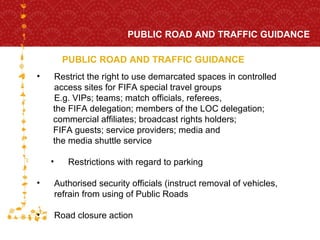 PUBLIC ROAD AND TRAFFIC GUIDANCE PUBLIC ROAD AND TRAFFIC GUIDANCE FOR HOST CITY CAPE TOWN FIFA WORLD CUP SOUTH AFRICA 2010  Restrict the right to use demarcated spaces in controlled  access sites for FIFA special travel groups E.g. VIPs; teams; match officials, referees,  the FIFA delegation; members of the LOC delegation;  commercial affiliates; broadcast rights holders;  FIFA guests; service providers; media and  the media shuttle service Restrictions with regard to parking Authorised security officials (instruct removal of vehicles, refrain from using of Public Roads Road closure action  