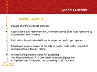 MISCELLANEOUS MISCELLANEOUS  FOR HOST CITY CAPE TOWN FIFA WORLD CUP SOUTH AFRICA 2010  Powers of entry to inspect premises Access rights and restrictions on Controlled Access Sites to be regulated by Accreditation and Ticketing Instructions by authorised officials in respect of public open spaces Search and seizure powers of the City on public roads and in respect of contraventions of Street Trading Offences and penalties (a fine not exceeding  Ten Thousand Rand (R10 000, 00) or in default of payment  to imprisonment for a period not exceeding six (6) months)  