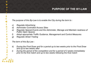 The purpose of this By-Law is to enable the City during the term to : Regulate Advertising Administer Controlled Access Sites Regulate Special Events and the Administer, Manage and Maintain neatness of Public Open Spaces Adopt appropriate Traffic Guidance, Management and Control Measures Regulate Street Trading The term of this By-Law : During the Final Draw and for a period up to two weeks prior to the Final Draw and up to two weeks after During the period of the competition and for a period of 2 weeks immediately prior to the first match and up to two weeks following the final match PURPOSE OF THE BY-LAW 