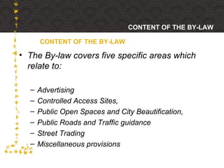 The By-law covers five specific areas which relate to:  Advertising Controlled Access Sites,  Public Open Spaces and City Beautification,  Public Roads and Traffic guidance Street Trading Miscellaneous provisions CONTENT OF THE BY-LAW CONTENT OF THE BY-LAW 