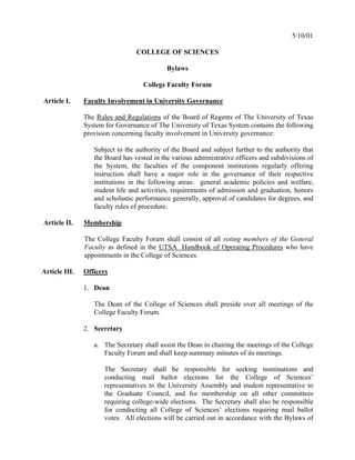 5/10/01

                                 COLLEGE OF SCIENCES

                                            Bylaws

                                   College Faculty Forum

Article I.     Faculty Involvement in University Governance

               The Rules and Regulations of the Board of Regents of The University of Texas
               System for Governance of The University of Texas System contains the following
               provision concerning faculty involvement in University governance:

                  Subject to the authority of the Board and subject further to the authority that
                  the Board has vested in the various administrative officers and subdivisions of
                  the System, the faculties of the component institutions regularly offering
                  instruction shall have a major role in the governance of their respective
                  institutions in the following areas: general academic policies and welfare,
                  student life and activities, requirements of admission and graduation, honors
                  and scholastic performance generally, approval of candidates for degrees, and
                  faculty rules of procedure.

Article II.    Membership

               The College Faculty Forum shall consist of all voting members of the General
               Faculty as defined in the UTSA Handbook of Operating Procedures who have
               appointments in the College of Sciences.

Article III.   Officers

               1. Dean

                  The Dean of the College of Sciences shall preside over all meetings of the
                  College Faculty Forum.

               2. Secretary

                  a. The Secretary shall assist the Dean in chairing the meetings of the College
                     Faculty Forum and shall keep summary minutes of its meetings.

                      The Secretary shall be responsible for seeking nominations and
                      conducting mail ballot elections for the College of Sciences’
                      representatives to the University Assembly and student representative to
                      the Graduate Council, and for membership on all other committees
                      requiring college-wide elections. The Secretary shall also be responsible
                      for conducting all College of Sciences’ elections requiring mail ballot
                      votes. All elections will be carried out in accordance with the Bylaws of
 