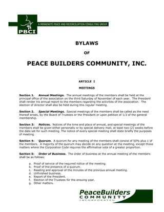 BYLAWS
OF
PEACE BUILDERS COMMUNITY, INC.
ARTICLE I
MEETINGS
Section 1. Annual Meetings. The annual meetings of the members shall be held at the
principal office of the association on the third Saturday of November of each year. The President
shall render his annual report to the members regarding the activities of the association. The
election of director shall also be held during this regular meeting.
Section 2. Special Meetings. Special meetings of the members shall be called as the need
thereof arises, by the Board of Trustees or the President or upon petition of 1/3 of the general
membership.
Section 3: Notices. Notices of the time and place of annual, and special meetings of the
members shall be given either personally or by special delivery mail, at least two (2) weeks before
the date set for such meeting. The notice of every special meeting shall state briefly the purposes
of meeting.
Section 4: Quorum. A quorum for any meeting of the members shall consist of 50% plus 1 of
the members. A majority of the quorum may decide on any question at the meeting, except those
matters where the Corporation Code requires the affirmative vote of a greater proportion.
Section 5: Order of Business. The order of business at the annual meeting of the members
shall be as follows:
a. Proof of service of the required notice of the meeting.
b. Proof of the presence of a quorum.
c. Reading and approval of the minutes of the previous annual meeting.
d. Unfinished business.
e. Report of the President.
f. Election of the Trustees for the ensuing year.
g. Other matters.
 