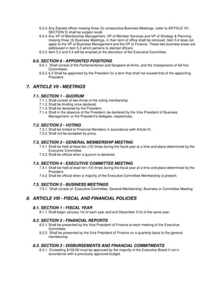 6.5.3. Any Elected officer missing three (3) consecutive Business Meetings, (refer to ARTICLE VII -
            SECTION 5) shall be subject recall.
     6.5.4. Any VP of Membership Management, VP of Member Services and VP of Strategy & Planning
            missing three (3) Business Meetings, in their term of office shall be removed. Item 5.4 does not
            apply to the VP of Business Management and the VP of Finance. These two business areas are
            addressed in item 5.3 which pertains to elected officers
     6.5.5. Item 5.3 and 5.4 will be enacted at the discretion of the Executive Committee

  6.6. SECTION 6 - APPOINTED POSITIONS
     6.6.1. Shall consist of the Parliamentarian and Sergeant-at-Arms, and the chairpersons of Ad-hoc
            Committees.
     6.6.2. 6.2 Shall be appointed by the President for a term that shall not exceed that of the appointing
            President.

7. ARTICLE VII - MEETINGS

  7.1. SECTION 1 - QUORUM
     7.1.1. Shall consist of two-thirds of the voting membership.
     7.1.2. Shall be binding once declared.
     7.1.3. Shall be declared by the President.
     7.1.4. Shall in the absence of the President, be declared by the Vice President of Business
            Management, or the President's delegate, respectively.

  7.2. SECTION 2 - VOTING
     7.2.1. Shall be limited to Financial Members in accordance with Article IV.
     7.2.2. Shall not be accepted by proxy.

  7.3. SECTION 3 - GENERAL MEMBERSHIP MEETING
     7.3.1. Shall be held at least ten (10) times during the fiscal year at a time and place determined by the
            Executive Committee.
     7.3.2. Shall be official when a quorum is declared.

  7.4. SECTION 4 - EXECUTIVE COMMITTEE MEETING
     7.4.1. Shall be held at least ten (10) times during the fiscal year at a time and place determined by the
            President.
     7.4.2. Shall be official when a majority of the Executive Committee Membership is present.

  7.5. SECTION 5 - BUSINESS MEETINGS
     7.5.1. Shall consist of: Executive Committee, General Membership, Business or Committee Meeting

8. ARTICLE VIII - FISCAL AND FINANCIAL POLICIES

  8.1. SECTION 1 - FISCAL YEAR
     8.1.1. Shall begin January 1st of each year and end December 31st of the same year.

  8.2. SECTION 2 - FINANCIAL REPORTS
     8.2.1. Shall be presented by the Vice President of Finance at each meeting of the Executive
            Committee.
     8.2.2. Shall be presented by the Vice President of Finance on a quarterly basis to the general
            membership.

  8.3. SECTION 3 - DISBURSEMENTS AND FINANCIAL COMMITMENTS
     8.3.1. Exceeding $100.00 must be approved by the majority of the Executive Board if not in
           accordance with a previously approved budget.
 