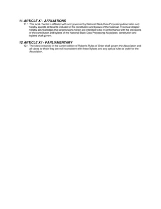 11. ARTICLE XI - AFFILIATIONS
  11.1. This local chapter is affiliated with and governed by National Black Data Processing Associates and
        hereby accepts all tenants included in the constitution and bylaws of the National. This local chapter
        hereby acknowledges that all provisions herein are intended to be in conformance with the provisions
        of the constitution and bylaws of the National Black Data Processing Associates’ constitution and
        bylaws shall govern.

12. ARTICLE XII - PARLIAMENTARY
  12.1. The rules contained in the current edition of Robert's Rules of Order shall govern the Association and
        all cases to which they are not inconsistent with these Bylaws and any special rules of order for the
        Association.
 