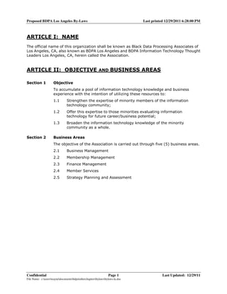 Proposed BDPA Los Angeles By-Laws                                             Last printed 12/29/2011 6:28:00 PM



ARTICLE I: NAME
The official name of this organization shall be known as Black Data Processing Associates of
Los Angeles, CA, also known as BDPA Los Angeles and BDPA Information Technology Thought
Leaders Los Angeles, CA, herein called the Association.



ARTICLE II: OBJECTIVE                                    AND      BUSINESS AREAS

Section 1            Objective
                     To accumulate a pool of information technology knowledge and business
                     experience with the intention of utilizing these resources to:
                     1.1       Strengthen the expertise of minority members of the information
                               technology community;
                     1.2       Offer this expertise to those minorities evaluating information
                               technology for future career/business potential;
                     1.3       Broaden the information technology knowledge of the minority
                               community as a whole.

Section 2            Business Areas
                     The objective of the Association is carried out through five (5) business areas.
                     2.1       Business Management
                     2.2       Membership Management
                     2.3       Finance Management
                     2.4       Member Services
                     2.5       Strategy Planning and Assessment




Confidential                                                    Page 1                   Last Updated: 12/29/11
File Name: c:userswaynedocumentsbdpaotherchaptersbylawsbylaws-la.doc
 