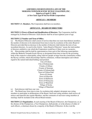 AMENDED AND RESTATED BY-LAWS OF THE
MOHAWK TOWPATH SCENIC BYWAY COALITION, INC.
Dated as of April 17, 2014
(A New York Type B Not-For-Proﬁt Corporation)
ARTICLE I - MEMBERS
SECTION 1.1. Members. The Corporation shall have no members.
ARTICLE II - BOARD OF DIRECTORS
SECTION 2.1 Power of Board and Qualiﬁcation of Directors. The Corporation shall be
managed by its Board of Directors. Each director shall be at least eighteen years of age.
SECTION 2.2 Number and Term of Ofﬁce.
(a) The Board of Directors shall consist of not less than three nor more than thirteen members,
the number of directors to be determined from time to time by resolution of the entire Board of
Directors provided that no decrease in the number of directors shall shorten the term of any
incumbent directors. As used in this Article, "entire Board of Directors" means the total number
of directors entitled to vote which the Corporation would have if there were no vacancies.
(b) Directorships shall be held by representatives from each of the following municipalities
within the Mohawk Towpath Scenic Byway as designated from time to time by the governing
body of the respective municipality, along with two people at-large from the communities within
the Byway corridor, which directorships shall be continuous, without interruption and without
regard to the named individual holding such position.
City of Cohoes
City of Schenectady
County of Albany
County of Saratoga
County of Schenectady
Town of Clifton Park
Town of Colonie
Town of Glenville
Town of Halfmoon
Town of Niskayuna
Town of Waterford
Village of Scotia
Village of Waterford
(c) Each director shall have one vote.
(d) The Board may from time to time, by resolution duly adopted, designate non-voting
members to participate in deliberations of the Board. Such non-voting members shall receive all
notices and materials due regular Members, and the comments of such non-voting members at
meetings shall be included in the ofﬁcial Board minutes.
SECTION 2.3. Organization. At each meeting of the Board of Directors, the Chairperson, or, in
the absence of the Chairperson, a Vice Chairperson, shall preside, or in the absence of either of
such ofﬁcers, a chairman chosen by a majority of the Board of Directors. In the event the
Mohawk Towpath Scenic Byway Coalition. Inc. - Restated Bylaws of April 17, 2014 - Page of 101
 