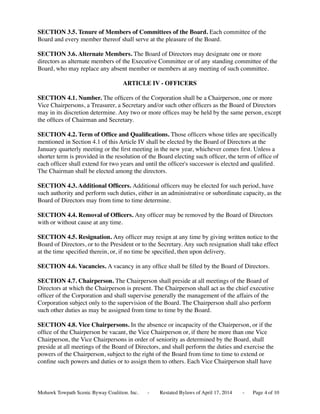 SECTION 3.5. Tenure of Members of Committees of the Board. Each committee of the
Board and every member thereof shall serve at the pleasure of the Board.
SECTION 3.6. Alternate Members. The Board of Directors may designate one or more
directors as alternate members of the Executive Committee or of any standing committee of the
Board, who may replace any absent member or members at any meeting of such committee.
ARTICLE IV - OFFICERS
SECTION 4.1. Number. The ofﬁcers of the Corporation shall be a Chairperson, one or more
Vice Chairpersons, a Treasurer, a Secretary and/or such other ofﬁcers as the Board of Directors
may in its discretion determine. Any two or more ofﬁces may be held by the same person, except
the ofﬁces of Chairman and Secretary.
SECTION 4.2. Term of Ofﬁce and Qualiﬁcations. Those ofﬁcers whose titles are speciﬁcally
mentioned in Section 4.1 of this Article IV shall be elected by the Board of Directors at the
January quarterly meeting or the ﬁrst meeting in the new year, whichever comes ﬁrst. Unless a
shorter term is provided in the resolution of the Board electing such ofﬁcer, the term of ofﬁce of
each ofﬁcer shall extend for two years and until the ofﬁcer's successor is elected and qualiﬁed.
The Chairman shall be elected among the directors.
SECTION 4.3. Additional Ofﬁcers. Additional ofﬁcers may be elected for such period, have
such authority and perform such duties, either in an administrative or subordinate capacity, as the
Board of Directors may from time to time determine.
SECTION 4.4. Removal of Ofﬁcers. Any ofﬁcer may be removed by the Board of Directors
with or without cause at any time.
SECTION 4.5. Resignation. Any ofﬁcer may resign at any time by giving written notice to the
Board of Directors, or to the President or to the Secretary. Any such resignation shall take effect
at the time speciﬁed therein, or, if no time be speciﬁed, then upon delivery.
SECTION 4.6. Vacancies. A vacancy in any ofﬁce shall be ﬁlled by the Board of Directors.
SECTION 4.7. Chairperson. The Chairperson shall preside at all meetings of the Board of
Directors at which the Chairperson is present. The Chairperson shall act as the chief executive
ofﬁcer of the Corporation and shall supervise generally the management of the affairs of the
Corporation subject only to the supervision of the Board. The Chairperson shall also perform
such other duties as may be assigned from time to time by the Board.
SECTION 4.8. Vice Chairpersons. In the absence or incapacity of the Chairperson, or if the
ofﬁce of the Chairperson be vacant, the Vice Chairperson or, if there be more than one Vice
Chairperson, the Vice Chairpersons in order of seniority as determined by the Board, shall
preside at all meetings of the Board of Directors, and shall perform the duties and exercise the
powers of the Chairperson, subject to the right of the Board from time to time to extend or
conﬁne such powers and duties or to assign them to others. Each Vice Chairperson shall have
Mohawk Towpath Scenic Byway Coalition. Inc. - Restated Bylaws of April 17, 2014 - Page of 104
 