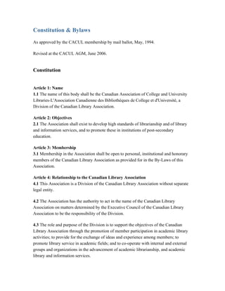 Constitution & Bylaws
As approved by the CACUL membership by mail ballot, May, 1994.

Revised at the CACUL AGM, June 2006.


Constitution


Article 1: Name
1.1 The name of this body shall be the Canadian Association of College and University
Libraries-L'Association Canadienne des Bibliothèques de College et d'Université, a
Division of the Canadian Library Association.

Article 2: Objectives
2.1 The Association shall exist to develop high standards of librarianship and of library
and information services, and to promote these in institutions of post-secondary
education.

Article 3: Membership
3.1 Membership in the Association shall be open to personal, institutional and honorary
members of the Canadian Library Association as provided for in the By-Laws of this
Association.

Article 4: Relationship to the Canadian Library Association
4.1 This Association is a Division of the Canadian Library Association without separate
legal entity.

4.2 The Association has the authority to act in the name of the Canadian Library
Association on matters determined by the Executive Council of the Canadian Library
Association to be the responsibility of the Division.

4.3 The role and purpose of the Division is to support the objectives of the Canadian
Library Association through the promotion of member participation in academic library
activities; to provide for the exchange of ideas and experience among members; to
promote library service in academic fields; and to co-operate with internal and external
groups and organizations in the advancement of academic librarianship, and academic
library and information services.
 