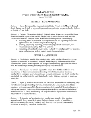BYLAWS OF THE
Friends of the Mohawk Towpath Scenic Byway, Inc.
(adopted 12/10/2012)
ARTICLE I — NAME AND PURPOSE
Section 1 — Name: The name of the organization shall be the Friends of the Mohawk Towpath
Scenic Byway, Inc. It shall be a nonproﬁt membership organization incorporated under the laws
of the state of New York.
Section 2 — Purpose: Friends of the Mohawk Towpath Scenic Byway, Inc. (referred herein as
the organization) is organized exclusively for charitable, scientiﬁc and education purposes.
Friends of the Mohawk Towpath Scenic Byway shall be a bridge to the community by:
a. Increasing public awareness of, focusing attention on, and expanding the use and
appreciation of the Mohawk Towpath Scenic Byway.
b. Initiating, organizing, promoting, and encouraging cultural, recreational, and
educational activities along the Byway Corridor.
c. Stimulating gifts and endowments for the Mohawk Towpath Scenic Byway Coalition,
Inc, as well as raising funds to support certain Byway activities.
ARTICLE II — MEMBERSHIP
Section 1 — Eligibility for membership: Application for voting membership shall be open to
anyone with an interest in the Mohawk Towpath National Byway, its stories and its future.
Membership is granted after completion and receipt of a membership application and annual
dues. All memberships shall be granted upon a majority vote of the board.
Section 2 — Annual dues: The amount required for annual dues shall be established by a
majority vote of the members at an annual meeting of the full membership. Continued
membership is contingent upon being up-to-date on membership dues. Levels of membership
may include but not be limited to individual, family, youth, lifetime, corporate or group, and
supporting.
Section 3 — Rights of members: For elections and for actions presented to the membership, only
current members in good standing may vote. Furthermore, the voting member must be in
attendance at the meeting at which the action or election is being called. No voting by proxy is
allowed, except under exceptional circumstances as approved on a case-by-case basis by the
board of directors. A voting member may cast only one (1) vote regardless of the number of
different levels of membership held.
Section 4 — Resignation and termination: Any member may resign by ﬁling a written
resignation with the secretary. Resignation shall not relieve a member of unpaid dues,
obligations, or other charges previously accrued. A member can have their membership
terminated by a majority vote of the membership.
page of1 9
 