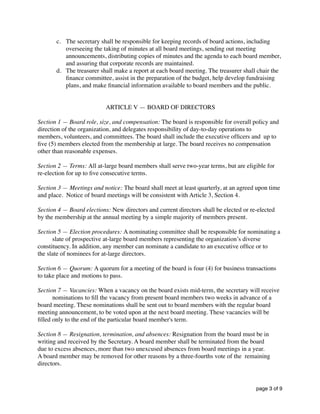 c. The secretary shall be responsible for keeping records of board actions, including
overseeing the taking of minutes at all board meetings, sending out meeting
announcements, distributing copies of minutes and the agenda to each board member,
and assuring that corporate records are maintained.
d. The treasurer shall make a report at each board meeting. The treasurer shall chair the
ﬁnance committee, assist in the preparation of the budget, help develop fundraising
plans, and make ﬁnancial information available to board members and the public.
ARTICLE V — BOARD OF DIRECTORS
Section 1 — Board role, size, and compensation: The board is responsible for overall policy and
direction of the organization, and delegates responsibility of day-to-day operations to
members, volunteers, and committees. The board shall include the executive ofﬁcers and up to
ﬁve (5) members elected from the membership at large. The board receives no compensation
other than reasonable expenses.
Section 2 — Terms: All at-large board members shall serve two-year terms, but are eligible for
re-election for up to ﬁve consecutive terms.
Section 3 — Meetings and notice: The board shall meet at least quarterly, at an agreed upon time
and place. Notice of board meetings will be consistent with Article 3, Section 4.
Section 4 — Board elections: New directors and current directors shall be elected or re-elected
by the membership at the annual meeting by a simple majority of members present.
Section 5 — Election procedures: A nominating committee shall be responsible for nominating a
slate of prospective at-large board members representing the organization’s diverse
constituency. In addition, any member can nominate a candidate to an executive ofﬁce or to
the slate of nominees for at-large directors.
Section 6 — Quorum: A quorum for a meeting of the board is four (4) for business transactions
to take place and motions to pass.
Section 7 — Vacancies: When a vacancy on the board exists mid-term, the secretary will receive
nominations to ﬁll the vacancy from present board members two weeks in advance of a
board meeting. These nominations shall be sent out to board members with the regular board
meeting announcement, to be voted upon at the next board meeting. These vacancies will be
ﬁlled only to the end of the particular board member's term.
Section 8 — Resignation, termination, and absences: Resignation from the board must be in
writing and received by the Secretary. A board member shall be terminated from the board
due to excess absences, more than two unexcused absences from board meetings in a year.
A board member may be removed for other reasons by a three-fourths vote of the remaining
directors.
page of3 9
 