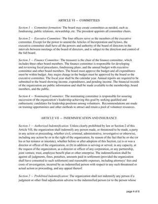 ARTICLE VI — COMMITTEES
Section 1 — Committee formation: The board may create committees as needed, such as
fundraising, public relations, stewardship, etc. The president appoints all committee chairs.
Section 2 — Executive Committee: The four ofﬁcers serve as the members of the executive
committee. Except for the power to amend the Articles of Incorporation and bylaws, the
executive committee shall have all the powers and authority of the board of directors in the
intervals between meetings of the board of directors, and is subject to the direction and control of
the full board.
Section 3 — Finance Committee: The treasurer is the chair of the ﬁnance committee, which
includes three other board members. The ﬁnance committee is responsible for developing
and reviewing ﬁscal procedures, fundraising plans, and the annual budget with executive
committee and other board members. The board must approve the budget and all expenditures
must be within budget. Any major change in the budget must be approved by the board or the
executive committee. The ﬁscal year shall be the calendar year. Annual reports are required to be
submitted to the board showing income, expenditures, and pending income. The ﬁnancial records
of the organization are public information and shall be made available to the membership, board
members, and the public.
Section 4 — Nominating Committee: The nominating committee is responsible for assuring
succession of the organization’s leadership achieving this goal by seeking qualiﬁed and
enthusiastic candidates for leadership positions among volunteers. Recommendations are made
on training opportunities and other methods to attract and retain a pool of volunteer resources.
ARTICLE VII — INDEMNIFICATION AND INSURANCE
Section 1 — Authorized Indemnification: Unless clearly prohibited by law or Section 2 of this
Article VII, the organization shall indemnify any person made, or threatened to be made, a party
in any action or proceeding, whether civil, criminal, administrative, investigative or otherwise,
including any action by or in the right of the organization, by reason of the fact that he or she (or
his or her testator or intestate), whether before or after adoption of this Section, (a) is or was a
director or officer of the organization, or (b) in addition is serving or served, in any capacity, at
the request of the organization, as a director or officer of any corporation, or any partnership,
joint venture, trust, employee benefit plan or other enterprise. The indemnification shall be
against all judgments, fines, penalties, amounts paid in settlement (provided the organization
shall have consented to such settlement) and reasonable expenses, including attorneys’ fees and
costs of investigation, incurred by an indemnified person with respect to any such threatened or
actual action or proceeding, and any appeal thereof.
Section 2 — Prohibited Indemnification: The organization shall not indemnify any person if a
judgment or other final adjudication adverse to the indemnified person (or to the person whose
page of4 9
 