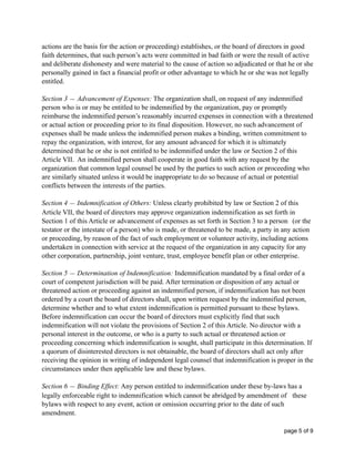 actions are the basis for the action or proceeding) establishes, or the board of directors in good
faith determines, that such person’s acts were committed in bad faith or were the result of active
and deliberate dishonesty and were material to the cause of action so adjudicated or that he or she
personally gained in fact a financial profit or other advantage to which he or she was not legally
entitled.
Section 3 — Advancement of Expenses: The organization shall, on request of any indemnified
person who is or may be entitled to be indemnified by the organization, pay or promptly
reimburse the indemnified person’s reasonably incurred expenses in connection with a threatened
or actual action or proceeding prior to its final disposition. However, no such advancement of
expenses shall be made unless the indemnified person makes a binding, written commitment to
repay the organization, with interest, for any amount advanced for which it is ultimately
determined that he or she is not entitled to be indemnified under the law or Section 2 of this
Article VII. An indemnified person shall cooperate in good faith with any request by the
organization that common legal counsel be used by the parties to such action or proceeding who
are similarly situated unless it would be inappropriate to do so because of actual or potential
conflicts between the interests of the parties.
Section 4 — Indemnification of Others: Unless clearly prohibited by law or Section 2 of this
Article VII, the board of directors may approve organization indemnification as set forth in
Section 1 of this Article or advancement of expenses as set forth in Section 3 to a person (or the
testator or the intestate of a person) who is made, or threatened to be made, a party in any action
or proceeding, by reason of the fact of such employment or volunteer activity, including actions
undertaken in connection with service at the request of the organization in any capacity for any
other corporation, partnership, joint venture, trust, employee benefit plan or other enterprise.
Section 5 — Determination of Indemnification: Indemnification mandated by a final order of a
court of competent jurisdiction will be paid. After termination or disposition of any actual or
threatened action or proceeding against an indemnified person, if indemnification has not been
ordered by a court the board of directors shall, upon written request by the indemnified person,
determine whether and to what extent indemnification is permitted pursuant to these bylaws.
Before indemnification can occur the board of directors must explicitly find that such
indemnification will not violate the provisions of Section 2 of this Article. No director with a
personal interest in the outcome, or who is a party to such actual or threatened action or
proceeding concerning which indemnification is sought, shall participate in this determination. If
a quorum of disinterested directors is not obtainable, the board of directors shall act only after
receiving the opinion in writing of independent legal counsel that indemnification is proper in the
circumstances under then applicable law and these bylaws.
Section 6 — Binding Effect: Any person entitled to indemnification under these by-laws has a
legally enforceable right to indemnification which cannot be abridged by amendment of these
bylaws with respect to any event, action or omission occurring prior to the date of such
amendment.
page of5 9
 
