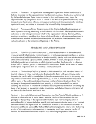 Section 7 — Insurance: The organization is not required to purchase director’s and officer’s
liability insurance, but the organization may purchase such insurance if authorized and approved
by the board of directors. To the extent permitted by law, such insurance may insure the
organization for any obligation it incurs as a result of this Article or operation of law and it may
insure directly the directors, officers, employees or volunteers of the organization for liabilities
against which they are entitled or permitted to be indemnified by the organization.
Section 8 — NonexclusiveRights: The provisions of this Article shall not limit or exclude any
other rights to which any person may be entitled under law or contract. The board of directors is
authorized to enter into agreements on behalf of the organization with any directors, officer,
employee or volunteer providing them rights to indemnification or advancement of expenses in
connection with potential indemnification in addition the provisions therefore in this Article,
subject in all cases to the limitations of Section 2 of this Article.
ARTICLE VIII CONFLICTS OF INTEREST
Section 1 — Definition of Conflicts of Interest: A conflict of interest will be deemed to exist
whenever an individual is in the position to approve or influence organization policies or actions
which involve or could ultimately harm or benefit financially: (a) the individual; (b) any member
of his immediate family (spouse, parents, children, brothers or sisters, and spouses of these
individuals); or (c) any organization in which he or an immediate family member is a director,
trustee, officer, member, partner or more than 10% shareholder. Service on the board of another
not-for-profit corporation does not constitute a conflict of interest.
Section 2 — Disclosure of Conflicts of Interest: A director or officer shall disclose a conflict of
interest: (a) prior to voting on or otherwise discharging his duties with respect to any matter
involving the conflict which comes before the board or any committee; (b) prior to entering into
any contract or transaction involving the conflict; (c) as soon as possible after the director or
officer learns of the conflict; and (d) on the annual conflict of interest disclosure form. The
secretary of the organization shall distribute annually to all directors and officers, a form
soliciting the disclosure of all conflicts of interest, including specific information concerning the
items of any contract or transaction with the organization and whether the process for approval
set forth in Section 3 of this Article was used.
Section 3 — Approval of Contracts and Transactions InvolvingPotential Conflicts of Interest: A
director or officer who has or learns about a potential conflict of interest should disclose
promptly to the secretary of the organization the material facts surrounding any actual or
potential conflict of interest, including specific information concerning the terms of any contract
or transaction with the organization. All effort should be made to disclose any such contract or
transaction and have it approved by the board before the arrangement is entered into. Following
receipt of information concerning a contract or transaction involving a potential conflict of
interest, the board shall consider the material facts concerning the proposed contract or
page of6 9
 