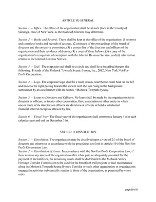 ARTICLE IX GENERAL
Section 1 — Office: The office of the organization shall be at such place in the County of
Saratoga, State of New York, as the board of directors may determine.
Section 2 — Books and Records. There shall be kept at the office of the organization: (1) correct
and complete books and records of account, (2) minutes of the proceedings of the board of
directors and the executive committee, (3) a current list of the directors and officers of the
organization and their residence addresses, (4) a copy of these bylaws, (5) a copy of the
organization’s recognition of exemption with the Internal Revenue Service, and (6) information
returns to the Internal Revenue Service.
Section 3 — Seal: The corporate seal shall be a circle and shall have inscribed thereon the
following: Friends of the Mohawk Towpath Scenic Byway, Inc., 2012, New York Not-For-
Profit Corporation.
Section 4 — Logo. The corporate logo shall be a mule drawn, waterborne canal boat on the left
and mule to the right pulling toward the viewer with the sun rising in the background
surrounded by an oval banner with the words, “Mohawk Towpath Byway.”
Section 5 — Loans to Directors and Officers: No loans shall be made by the organization to its
directors or officers, or to any other corporation, firm, association or other entity in which
one or more of its directors or officers are directors or officers or hold a substantial
financial interest except as allowed by law.
Section 6 — Fiscal Year: The fiscal year of the organization shall commence January 1st in each
calendar year and end on December 31st.
ARTICLE X DISSOLUTION
Section 1 — Dissolution: The organization may be dissolved upon a vote of 2/3 of the board of
directors and otherwise in accordance with the procedures set forth in Article 10 of the Not-For-
Profit Corporation Law.
Section 2 — Distribution of Assets: In accordance with the Not-For-Profit Corporation Law, if
there remain any assets of the organization after it has paid or adequately provided for the
payment of its liabilities, the remaining assets shall be distributed to the Mohawk Valley
Heritage Corridor Commission to be used for the benefit of trail projects or trail maintenance
along the Mohawk Towpath Scenic Byway Corridor or such other organization or organizations
engaged in activities substantially similar to those of the organization, as permitted by court
order.
page of8 9
 