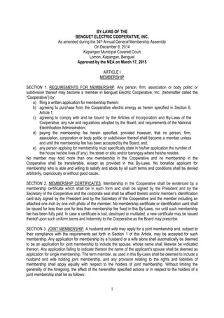 1
BY-LAWS OF THE
BENGUET ELECTRIC COOPERATIVE, INC.
As amended during the 34th Annual General Membership Assembly
On December 6, 2014
Kapangan Municipal Covered Court
Lomon, Kapangan, Benguet
Approved by the NEA on March 17, 2015
ARTICLE I
MEMBERSHIP
SECTION 1. REQUIREMENTS FOR MEMBERSHIP. Any person, firm, association or body politic or
subdivision thereof may become a member in Benguet Electric Cooperative, Inc. (hereinafter called the
“Cooperative”) by:
a) filing a written application for membership therein;
b) agreeing to purchase from the Cooperative electric energy as herein specified in Section 6,
Article 1;
c) agreeing to comply with and be bound by the Articles of Incorporation and By-Laws of the
Cooperative, any rule and regulations adopted by the Board, and requirements of the National
Electrification Administration;
d) paying the membership fee herein specified, provided however, that no person, firm,
association, corporation or body politic or subdivision thereof shall become a member unless
and until the membership fee has been accepted by the Board; and,
e) any person applying for membership must specifically state in his/her application the number of
the house he/she lives (if any), the street or sitio and/or barangay where he/she resides.
No member may hold more than one membership in the Cooperative and no membership in the
Cooperative shall be transferable, except as provided in this By-Laws. No bonafide applicant for
membership who is able and willing to satisfy and abide by all such terms and conditions shall be denied
arbitrarily, capriciously or without good cause.
SECTION 2. MEMBERSHIP CERTIFICATES. Membership in the Cooperative shall be evidenced by a
membership certificate which shall be in such form and shall be signed by the President and by the
Secretary of the Cooperative and the corporate seal shall be affixed thereto and/or member’s identification
card duly signed by the President and by the Secretary of the Cooperative and the member including an
attached one inch by one inch photo of the member. No membership certificate or identification card shall
be issued for less than one for less than membership fee fixed in this By-Laws, nor until such membership
fee has been fully paid. In case a certificate is lost, destroyed or mutilated, a new certificate may be issued
thereof upon such uniform terms and indemnity to the Cooperative as the Board may prescribe.
SECTION 3. JOINT MEMBERSHIP. A husband and wife may apply for a joint membership and, subject to
their compliance with the requirements set forth in Section 1 of this Article, may be accepted for such
membership. Any application for membership by a husband or a wife alone shall automatically be deemed
to be an application for joint membership to include the spouse, whose name shall likewise be indicated
thereon. Any application failing to indicate thereon the name of the applicant’s spouse shall be deemed as
application for single membership. The term member, as used in this By-Laws shall be deemed to include a
husband and wife holding joint membership, and any provision relating to the rights and liabilities of
membership shall apply equally with respect to the holders of joint membership. Without limiting the
generality of the foregoing, the effect of the hereinafter specified actions or in respect to the holders of a
joint membership shall be as follows:
 