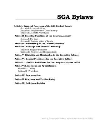 SGA BylawsSGA Bylaws
Article I. Essential Functions of the SGA Student Senate
Section I. Responsibilities
Section II. Proportions of Constituency
Section III. Senate Procedures
Article II. Essential Functions of the General Assembly
Section I. Purpose
Section II. Appropriation of Funds
Article III. Membership in the General Assembly
Article IV. Meetings of the General Assembly
Section I. Regular Business
Section II. Membership Responsibility
Article V. Eligibility and Membership in the Executive Cabinet
Article VI. General Procedures for the Executive Cabinet
Article VII. General Procedures for the Campus Activities Board
Article VIII. Elections and Appointments
Section I. Timing
Section II. Procedure
Article IX. Compensation
Article X. Grievance and Petition Policy
Article XI. Additional Policies
Edited by Vance Stegman SGA Vice President of the Student Senate 2/29/12
 