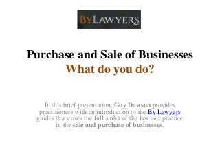 Purchase and Sale of Businesses
What do you do?
In this brief presentation, Guy Dawson provides
practitioners with an introduction to the By Lawyers
guides that cover the full ambit of the law and practice
in the sale and purchase of businesses.
 