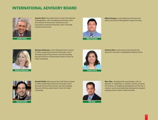 INTERNATIONAL ADVISORY BOARD

                     Gowher Rizvi, Honorable Advisor to the Prime Minister                     Mijarul Quayes, career diplomat and homme de
                     of Bangladesh, is the immediate past Director of the                      letters; presently the Bangladesh Foreign Secretary.
                     Ash Institute for Democratic Governance and
                     Innovation at Harvard University’s John F. Kennedy
                     School of Government.




   Gowher Rizvi                                                               Mijarul Quayes




                     Barbara Kellerman, James McGregor Burns Lecturer                          Sultana Afroz, career bureaucrat; presently the
                     in Public Leadership at Harvard University’s John F.                      Economic Counselor in Bangladesh Embassy, Rome.
                     Kennedy School of Government, was the Founding
                     Executive Director of the Kennedy School’s Center for
                     Public Leadership.




 Barbara Kellerman                                                            Sultana Afroz




                     Ronald Heifetz, King Hussein bin Talal Senior Lecturer                    Max Klau, developmental psychologist with an
                     in Public Leadership at Harvard University’s John F.                      expertise in leadership in complex systems; presently
                     Kennedy School of Government, was the Founding                            the Director of Leadership Development at City Year, a
                     Director of the Kennedy School’s Center for Public                        national service and leadership development program
                     Leadership.                                                               headquartered in Boston, Massachusetts.




  Ronald Heifetz                                                                Max Klau




                                                                                                                                                        11
 