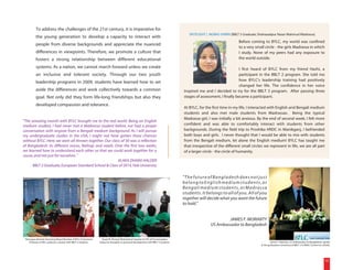 To address the challenges of the 21st century, it is imperative for
                                                                                                                                       SPOTLIGHT | MOBAS SHIRIN [BBLT 3 Graduate, Shahazadpur Nazar Mahmud Madrassa]
          the young generation to develop a capacity to interact with
                                                                                                                                                                     Before coming to BYLC, my world was confined
          people from diverse backgrounds and appreciate the nuanced
                                                                                                                                                                     to a very small circle - the girls Madrassa in which
          differences in viewpoints. Therefore, we promote a culture that                                                                                            I study. None of my peers had any exposure to
          fosters a strong relationship between different educational                                                                                                the world outside.

          systems. As a nation, we cannot march forward unless we create                                                                                              I first heard of BYLC from my friend Hashi, a
          an inclusive and tolerant society. Through our two youth                                                                                                    participant in the BBLT 2 program. She told me
          leadership programs in 2009, students have learned how to set                                                                                               how BYLC's leadership training had positively
                                                                                                                                                                      changed her life. The confidence in her voice
          aside the differences and work collectively towards a common                                                              inspired me and I decided to try for the BBLT 3 program. After passing three
          goal. Not only did they form life-long friendships but also they                                                          stages of assessment, I finally became a participant.
          developed compassion and tolerance.
                                                                                                                                    At BYLC, for the first time in my life, I interacted with English and Bengali medium
                                                                                                                                    students and also met male students from Madrassas. Being the typical
                                                                                                                                    Madrassa girl, I was initially a bit anxious. By the end of second week, I felt more
"The amazing month with BYLC brought me to the real world. Being an English
medium student, I had never met a Madrassa student before, nor had a proper                                                         confident and was able to comfortably interact with students from other
conversation with anyone from a Bengali medium background. As I will pursue                                                         backgrounds. During the field trip to Proshika HRDC in Manikganj, I befriended
my undergraduate studies in the USA, I might not have gotten these chances                                                          both boys and girls. I never thought that I would be able to mix with students
without BYLC. Here, we were all thrown together. Our class of 30 was a reflection                                                   from the Bengali medium, let alone the English medium! BYLC has taught me
of Bangladesh: its different voices, feelings and needs. Over the first two weeks,                                                  that irrespective of the different small circles we represent in life, we are all part
we learned how to understand each other so that we could work together for a                                                        of a larger circle - the circle of humanity.
cause, and not just for ourselves. "
                                                          ALAKA DHARA HALDER
      BBLT 2 Graduate, European Standard School & Class of 2014, Yale University

                                                                                                                                    "The future of Bangladesh does not just
                                                                                                                                    belong to English medium students, or
                                                                                                                                    Bengali medium students, or Madrassa
                                                                                                                                    students. It belongs to all of you. All of you
                                                                                                                                    together will decide what you want the future
                                                                                                                                    to hold."


                                                                                                                                                             JAMES F. MORIARTY
                                                                                                                                                    US Ambassador to Bangladesh


 Homayara Ahmed, Governing Board Member of BYLC & Assistant       Quazi M. Ahmed, Motivational Speaker & CEO of FutureLeaders,
   Professor at IBA, conducts a session with BBLT 2 students.   shares his thoughts on personal development with BBLT 3 students.                                                           James F. Moriarty, US Ambassador to Bangladesh, speaks
                                                                                                                                                                                   at the graduation ceremony of BBLT 2 in BRAC Center Inn, Dhaka.




                                                                                                                                                                                                                                            15
 