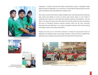 Leadership is a heavily discussed and widely misunderstood concept in Bangladesh today.
                                                                                       While the dearth of leadership in our community is certainly felt, the right perspective and the
                                                                                       right knowledge for exercising leadership are equally scarce.


                                                                                       BYLC seeks to work with the nation's bright and gifted youth and instill value-driven leadership
                                                                                       ideas within them. While our youth are shown great historic figures as role models of
                                                                                       leadership, BYLC makes the crucial distinction between authority and leadership - that the
                                                                                       latter is not about the person, but rather about the work that needs to be done. Participants
                                                                                       also learn to distinguish between technical solutions, which are the most commonly
                                                                                       demanded and prescribed fixes in our society, and adaptive solutions, which involve working
                                                                                       with people's values, voices, habits and priorities.


                                                                                       Keeping the status quo in mind, BYLC promises to change the preconceived notion of
                                                                                       leadership and catalyze positive social change through a unique curriculum modeled after
                                                                                       leadership courses taught at Harvard University's Kennedy School of Government.
                (From behind) Sabahat, Nuhash and Marjuk, BBLT 2 students,
                     listen to the instructor (not in picture) in the class.




                                                   Ziyad, BBLT 2 student,
                                                   shares an opinion with the class.




        Arif, BBLT 2 student, makes a point to
    Catherine Hallock, Cultural Affairs Officer,                                                               BBLT 3 participants stand with banners and Bangladeshi flag at the BYLC Victory Day Rally.
American Center, who was present as a special
                            guest in the class.




                                                                                                                                                                                                            18
 