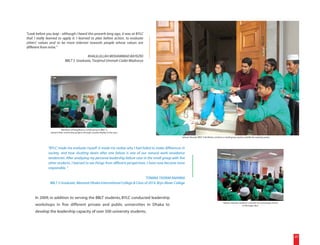 "Look before you leap - although I heard this proverb long ago, it was at BYLC
that I really learned to apply it. I learned to plan before action, to evaluate
others' values and to be more tolerant towards people whose values are
different from mine."

                                            KHALILULLAH MOHAMMAD BAYEZID
                               BBLT 3 Graduate, Tanjimul Ummah Cadet Madrassa




                          Members of Rongdhonu, a small group in BBLT 3,
                present their community projects through a poster display in the class.

                                                                                                        Salman Hossain, BBLT 3 facilitator, conducts a small group session outside the training center.



              "BYLC made me evaluate myself: it made me realize why I had failed to make differences in
              society, and how shutting down after one failure is one of our natural work avoidance
              tendencies. After analyzing my personal leadership failure case in the small group with five
              other students, I learned to see things from different perspectives. I have now become more
              responsible. "

                                                                              TONIMA TASNIM ANANNA
                BBLT 2 Graduate, Manarat Dhaka International College & Class of 2014, Bryn Mawr College


     In 2009, in addition to serving the BBLT students, BYLC conducted leadership
                                                                                                                                                    Salman Hossain conducts a session on community service
     workshops in five different private and public universities in Dhaka to                                                                                          in the large class.

     develop the leadership capacity of over 500 university students.




                                                                                                                                                                                                             20
 