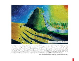 In Search of a New Dawn


We see that there is a central path on the left, signifying that everyone starts out from the same position. Most people choose the easy flat roads that look bright and
appealing, because there is no immediate loss from taking them. However, these people don't possess the vision and analytical ability to understand that these paths
can only end in darkness. There is another option for everyone to take - a giant challenging mountain. A few people can be seen climbing the mountain
courageously. They are all leaders, and are helping each other climb, while inspiring some viewers at the base. Both the sky and the mountain soil are dark, signifying
that these valiant souls are enduring tough times. But we see that once the mountain is conquered, the weather changes, and there is a beautiful landscape on the
other side with a waterfall, numerous trees and an overall cheerful atmosphere where the sun shines brightly to provide warmth and comfort. This side of the painting
is completely open, meaning that there is no limit once the mountain is crossed, and one can reach one's fullest potential. Overall, the picture tells us that we all ought
to work hard and find that inner resolve in us to lead ourselves against the negatives that hinder our own growth, if we are to truly reach a better state.
                                                                                  Tonima Tasnim Ananna, Hashi Akhter, Jahedul Islam, Mira Khatun & Risalat Khan (BBLT 2)




                                                                                                                                                                              2
 