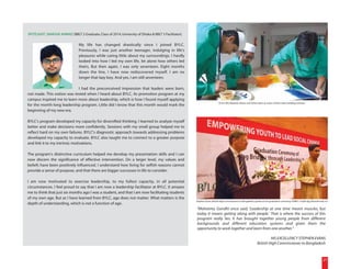 SPOTLIGHT | MARJUK AHMAD [BBLT 2 Graduate, Class of 2014, University of Dhaka & BBLT 3 Facilitator]

                                My life has changed drastically since I joined BYLC.
                                Previously, I was just another teenager, indulging in life's
                                pleasures while caring little about my surroundings. I hardly
                                looked into how I led my own life, let alone how others led
                                theirs. But then again, I was only seventeen. Eight months
                                down the line, I have now rediscovered myself. I am no
                                longer that lazy boy. And yes, I am still seventeen.

                            I had the preconceived impression that leaders were born,
not made. This notion was tested when I heard about BYLC. Its promotion program at my
campus inspired me to learn more about leadership, which is how I found myself applying
                                                                                                                           (From left) Bayezid, Jobaer and Fahim paint as a part of their team building exercise.
for the month-long leadership program. Little did I know that this month would mark the
beginning of my new era.

BYLC's program developed my capacity for diversified thinking. I learned to analyze myself
better and make decisions more confidently. Sessions with my small group helped me to
reflect hard on my own failures. BYLC's diagnostic approach towards addressing problems
developed my capacity to evaluate. BYLC also taught me to connect to a greater purpose
and link it to my intrinsic motivations.

The program's distinctive curriculum helped me develop my presentation skills and I can
now discern the significance of effective intervention. On a larger level, my values and
beliefs have been positively influenced. I understand how living for selfish reasons cannot
provide a sense of purpose, and that there are bigger successes in life to consider.

I am now motivated to exercise leadership, to my fullest capacity, in all potential
circumstances. I feel proud to say that I am now a leadership facilitator at BYLC. It amazes
me to think that just six months ago I was a student, and that I am now facilitating students
of my own age. But as I have learned from BYLC, age does not matter. What matters is the
                                                                                                      Stephen Evans, British High Commissioner to Bangladesh, speaks at the graduation ceremony of BBLT 3 while Ejaj Ahmad looks on.
depth of understanding, which is not a function of age.
                                                                                                      "Mahatma Gandhi once said, 'Leadership at one time meant muscles, but
                                                                                                      today it means getting along with people.' That is where the success of this
                                                                                                      program really lies. It has brought together young people from different
                                                                                                      backgrounds and different education systems and given them the
                                                                                                      opportunity to work together and learn from one another."

                                                                                                                                                                          HIS EXCELLENCY STEPHEN EVANS
                                                                                                                                                                 British High Commissioner to Bangladesh



                                                                                                                                                                                                                               21
 